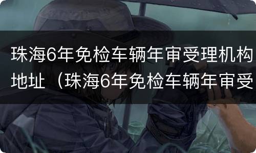 珠海6年免检车辆年审受理机构地址（珠海6年免检车辆年审受理机构地址电话）