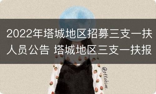 2022年塔城地区招募三支一扶人员公告 塔城地区三支一扶报名时间