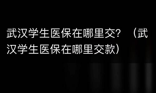 武汉学生医保在哪里交？（武汉学生医保在哪里交款）