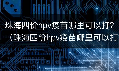 珠海四价hpv疫苗哪里可以打？（珠海四价hpv疫苗哪里可以打）