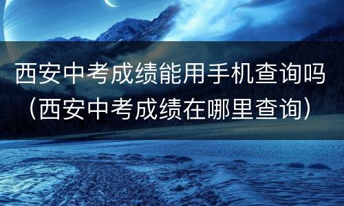 西安中考成绩能用手机查询吗（西安中考成绩在哪里查询）