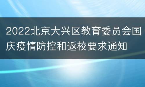 2022北京大兴区教育委员会国庆疫情防控和返校要求通知