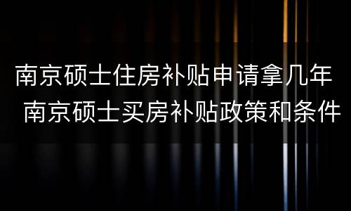 南京硕士住房补贴申请拿几年 南京硕士买房补贴政策和条件