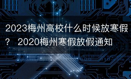 2023梅州高校什么时候放寒假？ 2020梅州寒假放假通知