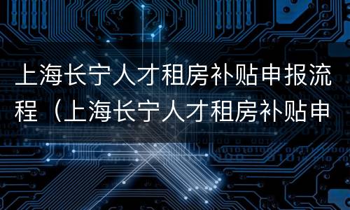 上海长宁人才租房补贴申报流程（上海长宁人才租房补贴申报流程及时间）