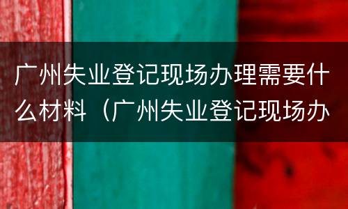 广州失业登记现场办理需要什么材料（广州失业登记现场办理需要什么材料呢）