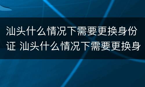 汕头什么情况下需要更换身份证 汕头什么情况下需要更换身份证照片