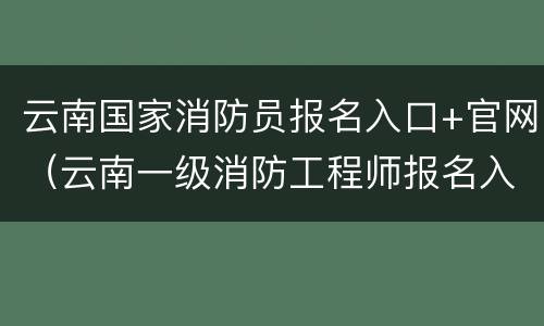 云南国家消防员报名入口+官网（云南一级消防工程师报名入口官网）
