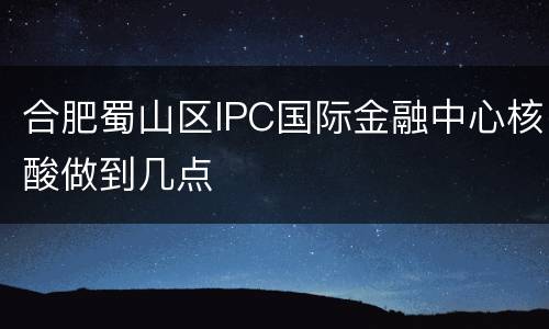 合肥蜀山区IPC国际金融中心核酸做到几点