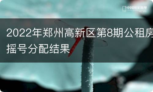 2022年郑州高新区第8期公租房摇号分配结果