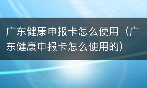 广东健康申报卡怎么使用（广东健康申报卡怎么使用的）