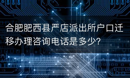 合肥肥西县严店派出所户口迁移办理咨询电话是多少？