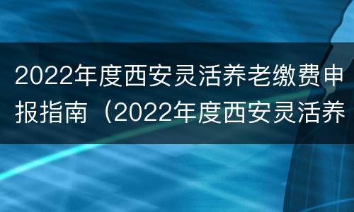 2022年度西安灵活养老缴费申报指南（2022年度西安灵活养老缴费申报指南怎么填）