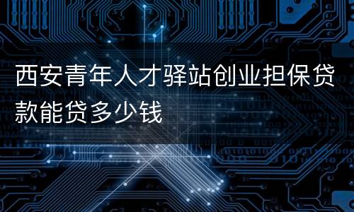 西安青年人才驿站创业担保贷款能贷多少钱