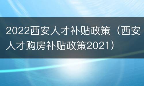 2022西安人才补贴政策（西安人才购房补贴政策2021）