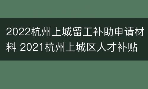 2022杭州上城留工补助申请材料 2021杭州上城区人才补贴