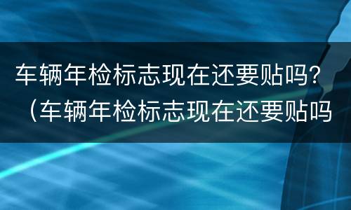 车辆年检标志现在还要贴吗？（车辆年检标志现在还要贴吗）