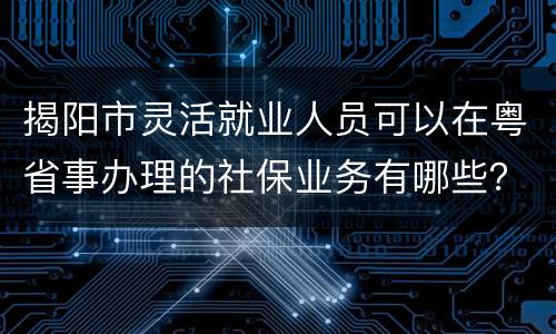 揭阳市灵活就业人员可以在粤省事办理的社保业务有哪些？