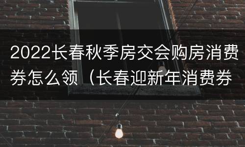 2022长春秋季房交会购房消费券怎么领（长春迎新年消费券使用范围）