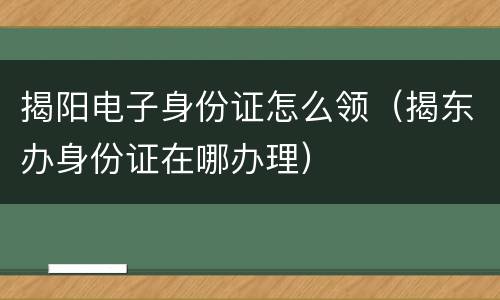 揭阳电子身份证怎么领（揭东办身份证在哪办理）