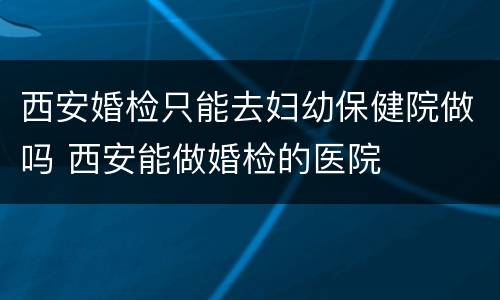 西安婚检只能去妇幼保健院做吗 西安能做婚检的医院