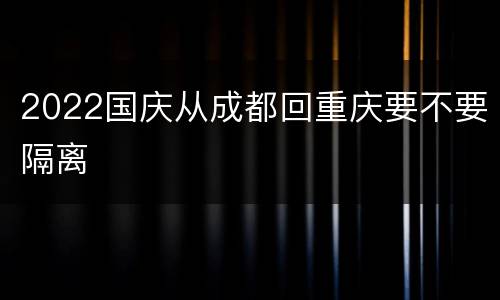 2022国庆从成都回重庆要不要隔离