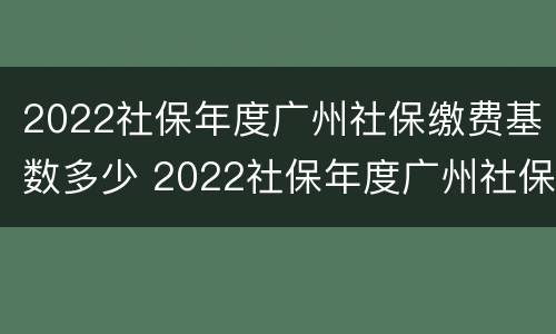 2022社保年度广州社保缴费基数多少 2022社保年度广州社保缴费基数多少呢
