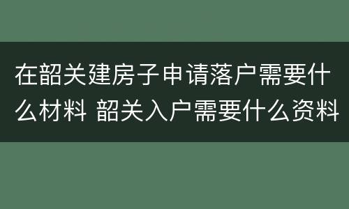 在韶关建房子申请落户需要什么材料 韶关入户需要什么资料