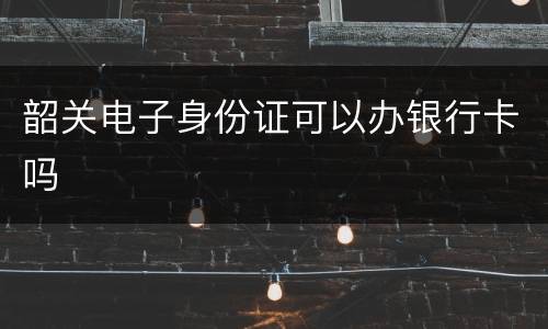 韶关电子身份证可以办银行卡吗