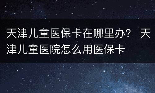 天津儿童医保卡在哪里办？ 天津儿童医院怎么用医保卡