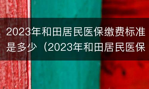2023年和田居民医保缴费标准是多少（2023年和田居民医保缴费标准是多少呢）