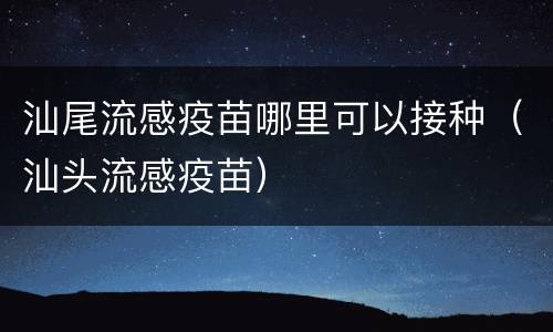 汕尾流感疫苗哪里可以接种（汕头流感疫苗）