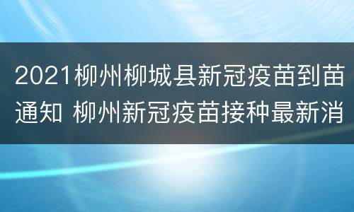 2021柳州柳城县新冠疫苗到苗通知 柳州新冠疫苗接种最新消息