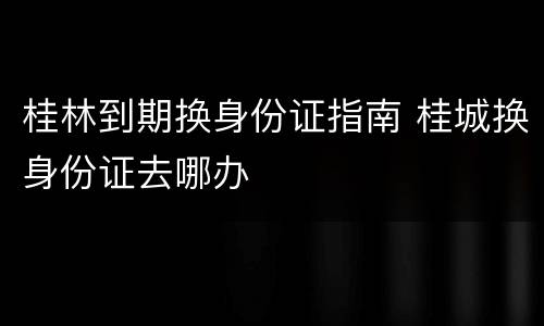 桂林到期换身份证指南 桂城换身份证去哪办
