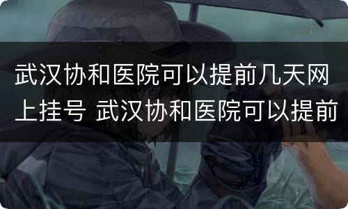 武汉协和医院可以提前几天网上挂号 武汉协和医院可以提前几天网上挂号吗