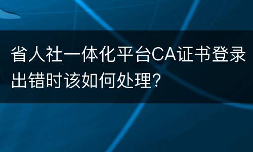 省人社一体化平台CA证书登录出错时该如何处理?