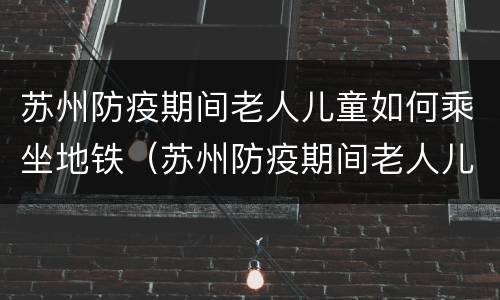 苏州防疫期间老人儿童如何乘坐地铁（苏州防疫期间老人儿童如何乘坐地铁呢）