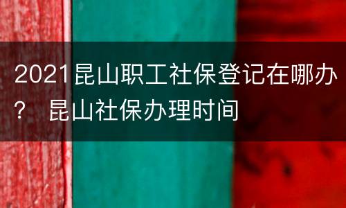 2021昆山职工社保登记在哪办？ 昆山社保办理时间