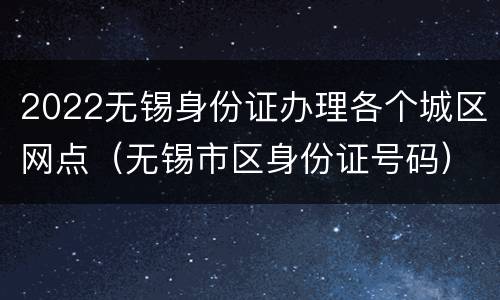 2022无锡身份证办理各个城区网点（无锡市区身份证号码）