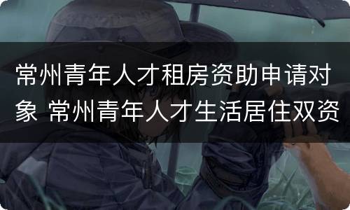 常州青年人才租房资助申请对象 常州青年人才生活居住双资助