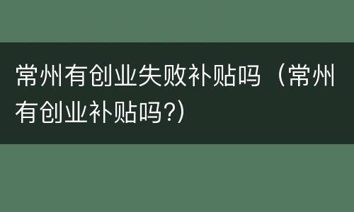 常州有创业失败补贴吗（常州有创业补贴吗?）