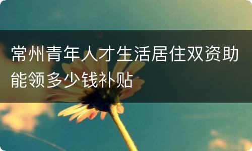 常州青年人才生活居住双资助能领多少钱补贴