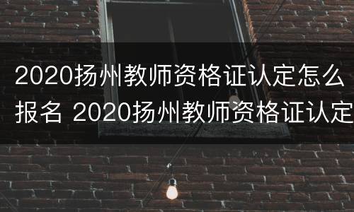 2020扬州教师资格证认定怎么报名 2020扬州教师资格证认定怎么报名考试