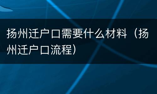 扬州迁户口需要什么材料（扬州迁户口流程）