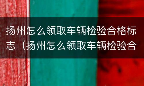扬州怎么领取车辆检验合格标志（扬州怎么领取车辆检验合格标志呢）