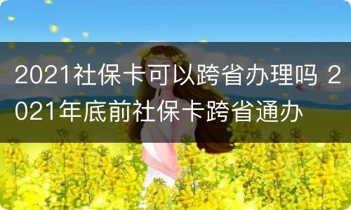 2021社保卡可以跨省办理吗 2021年底前社保卡跨省通办
