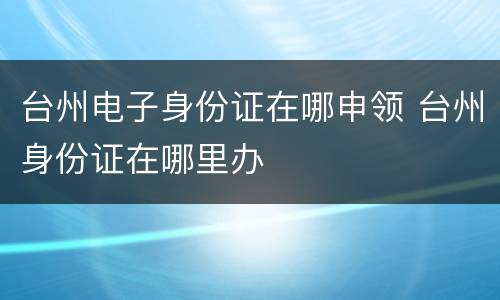 台州电子身份证在哪申领 台州身份证在哪里办