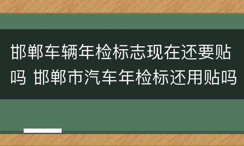 邯郸车辆年检标志现在还要贴吗 邯郸市汽车年检标还用贴吗