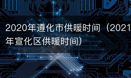 2020年遵化市供暖时间（2021年宣化区供暖时间）
