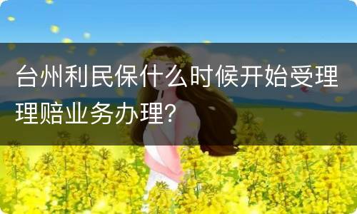 台州利民保什么时候开始受理理赔业务办理？